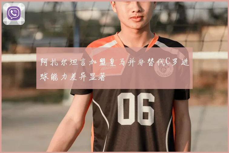 阿扎尔坦言加盟皇马并非替代C罗进球能力差异显著